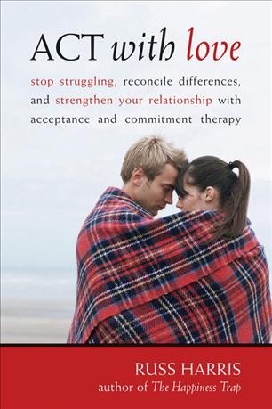 ACT with love : stop struggling, reconcile differences, and strengthen your relationship with acceptance and commitment therapy / Russ Harris.