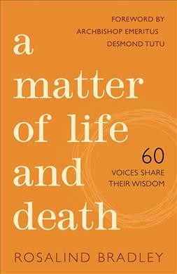 A matter of life and death : 60 voices share their wisdom / [edited by] Rosalind Bradley ; foreword by Archbishop Emeritus Desmond Tutu.