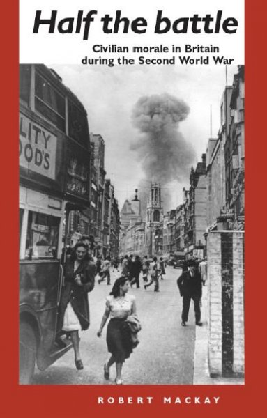 Half the battle : civilian morale in Britain during the Second World War / Robert Mackay.