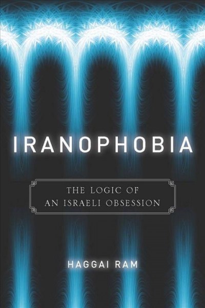 Iranophobia : the logic of an Israeli obsession / Haggai Ram.