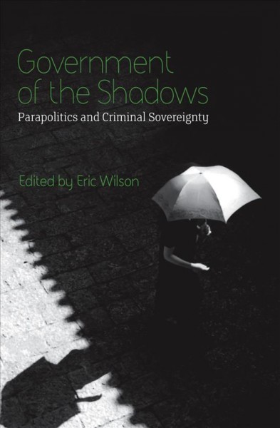 Government of the shadows : parapolitics and criminal sovereignty / edited by Eric Wilson.