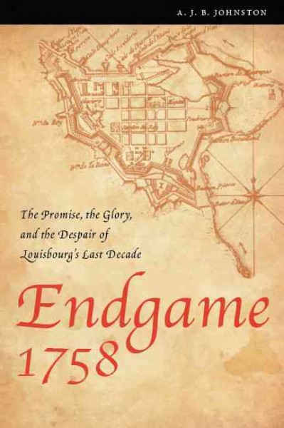 Endgame 1758 : the promise, the glory, and the despair of Louisbourg's last decade / A.J.B. Johnston.