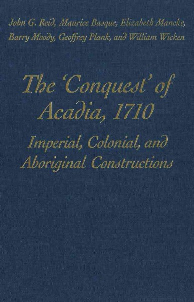 The "conquest" of Acadia, 1710 : imperial, colonial, and aboriginal constructions / John G. Reid [and others].
