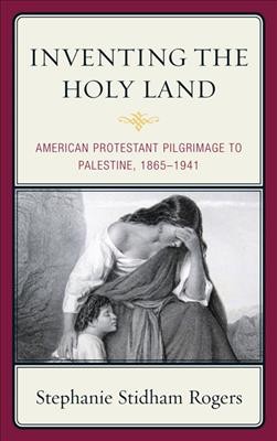 Inventing the Holy Land : American Protestant pilgrimage to Palestine, 1865-1941 / Stephanie Stidham Rogers.