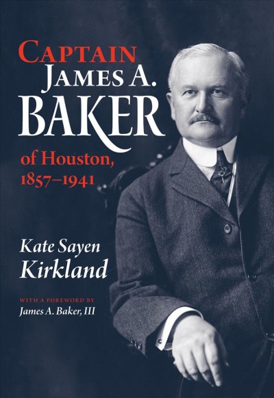 Captain James A. Baker of Houston, 1857-1941 / Kate Sayen Kirkland ; foreword by James A. Baker III.