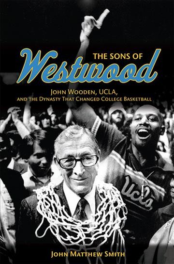 The sons of Westwood : John Wooden, UCLA, and the dynasty that changed college basketball / John Matthew Smith.