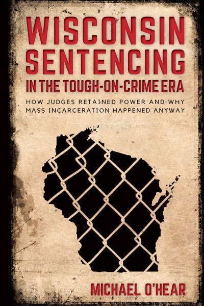Wisconsin sentencing in the tough-on-crime era : how judges retained power and why mass incarceration happened anyway / Michael M. O'Hear.