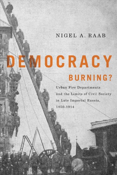 Democracy burning? [electronic resource] : urban fire departments and the limits of civil society in late Imperial Russia, 1850-1914 / Nigel A. Raab.