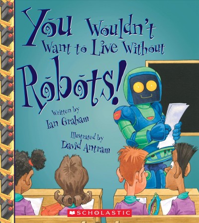 You wouldn't want to live without robots! / written by Ian Graham ; illustrated by David Antram ; series created by David Salariya.