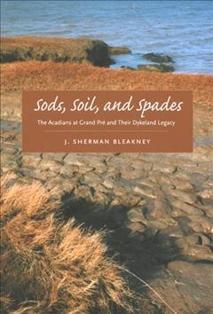 Sods, soil, and spades : the Acadians at Grand Pré and their dykeland legacy / J. Sherman Bleakney.