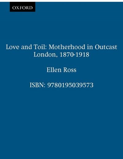 Love and toil : motherhood in outcast London, 1870-1918 / Ellen Ross.