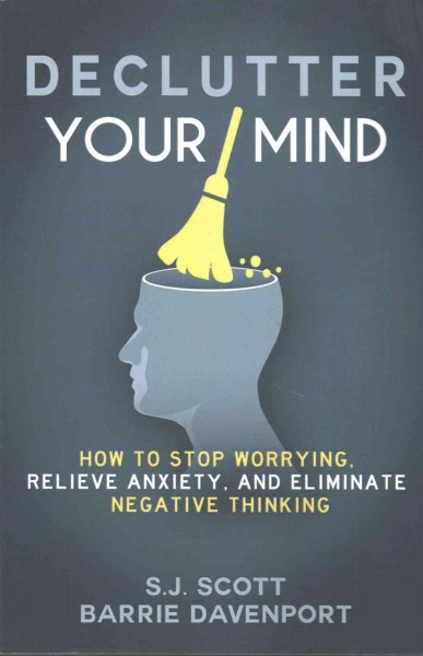 Declutter your mind : how to stop worrying, relieve anxiety, and eliminate negative thinking / Barrie Davenport, Steve "S. J." Scott.