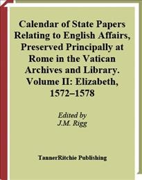 Calendar of state papers relating to English affairs preserved principally at Rome in the Vatican Archives and Library [electronic resource] Volume II, Elizabeth, 1572-1578 / edited by J.M. Rigg.
