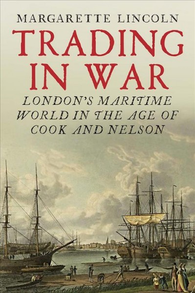 Trading in war : London's maritime world in the age of Cook and Nelson / Margarette Lincoln.