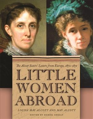 Little women abroad : the Alcott sisters' letters from Europe, 1870-1871 / Louisa May Alcott and May Alcott ; edited by Daniel Shealy.