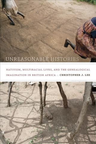 Unreasonable histories : nativism, multiracial lives, and the genealogical imagination in British Africa / Christopher J. Lee.