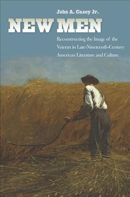 New men : reconstructing the image of the veteran in late nineteenth-century American literature and culture / John A. Casey, Jr.
