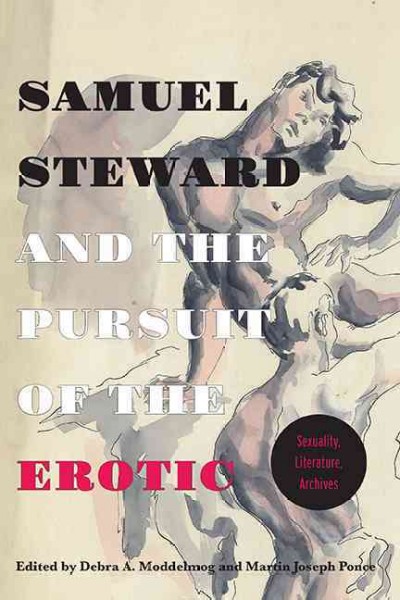 Samuel Steward and the pursuit of the erotic : sexuality, literature, archives / edited by Debra A. Moddelmog and Martin Joseph Ponce.