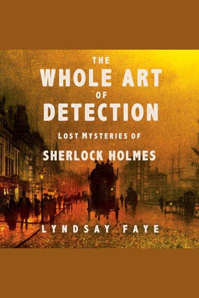 The whole art of detection : lost mysteries of Sherlock Holmes [electronic resource] / Lyndsay Faye.