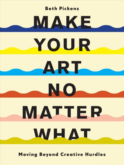 Make your art no matter what : moving beyond creative hurdles / Beth Pickens.