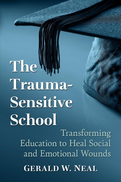 The trauma-sensitive school : transforming education to heal social and emotional wounds / Gerald W. Neal.