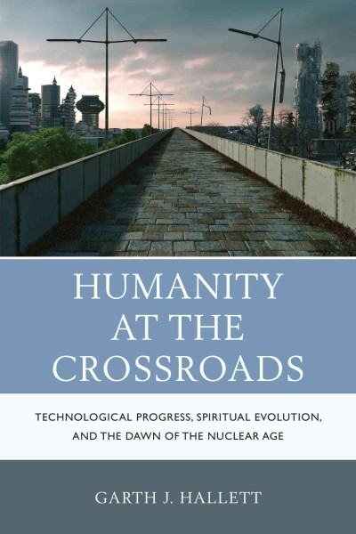 Humanity at the crossroads : technological progress, spiritual evolution, and the dawn of the nuclear age / Garth J. Hallett.