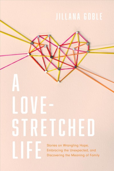 A love-stretched life : stories on wrangling hope, embracing the unexpected, and discovering the meaning of family / Jillana Goble.