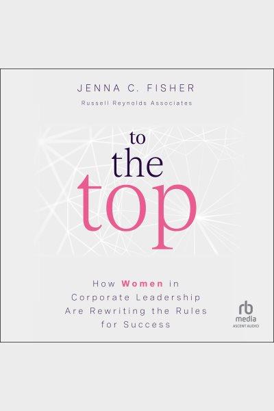 To the top : how women in corporate leadership are rewriting the rules for success / Jenna C. Fisher.