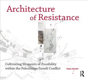 Architecture of resistance : cultivating moments of possibility within the Palestinian/Israeli conflict / Yara Sharif.