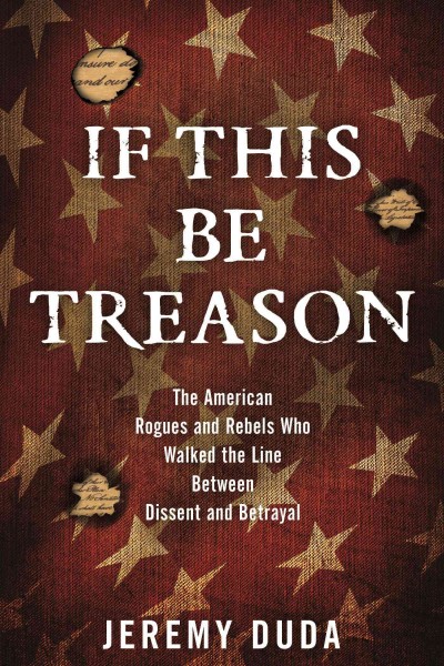 If this be treason : the American rogues and rebels who walked the line between dissent and betrayal / Jeremy Duda.