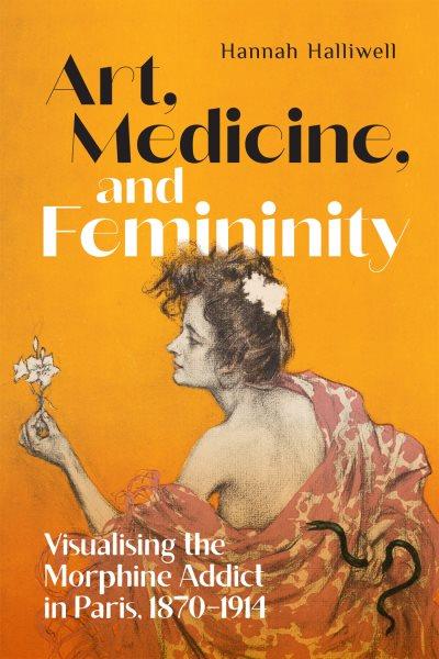 Art, medicine, and femininity : visualising the morphine addict in Paris, 1870-1914 / Hannah Halliwell.