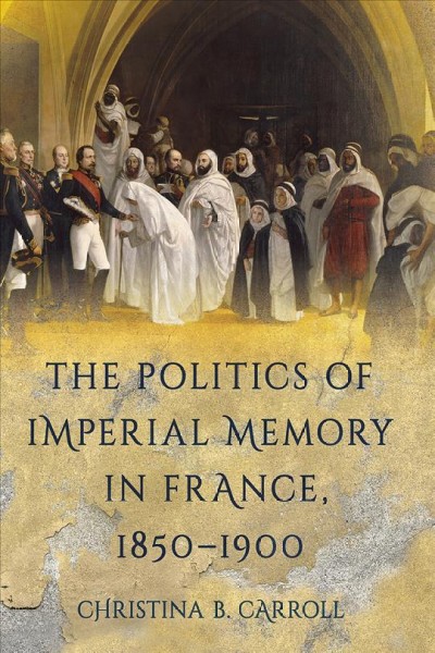 The politics of imperial memory in France, 1850-1900 / Christina B. Carroll.