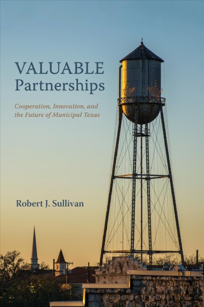 Valuable partnerships : cooperation, innovation, and the future of municipal Texas / Robert J. Sullivan.